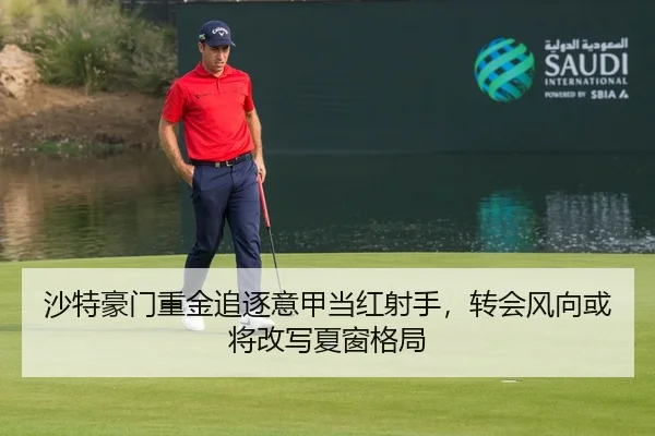 沙特豪门重金追逐意甲当红射手，转会风向或将改写夏窗格局